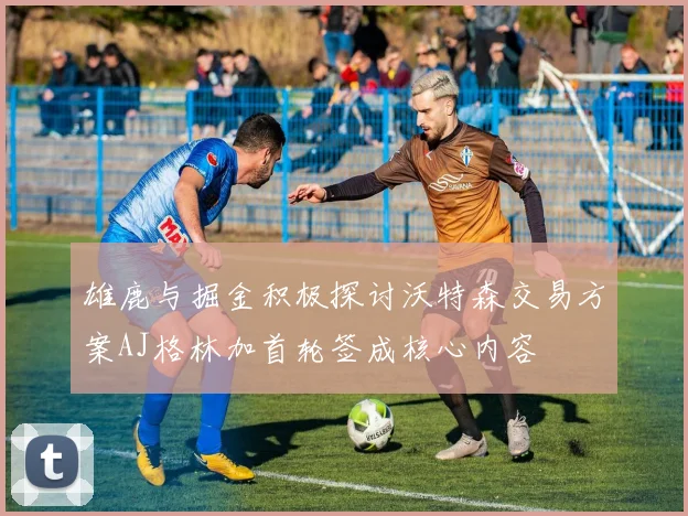 雄鹿与掘金积极探讨沃特森交易方案AJ格林加首轮签成核心内容