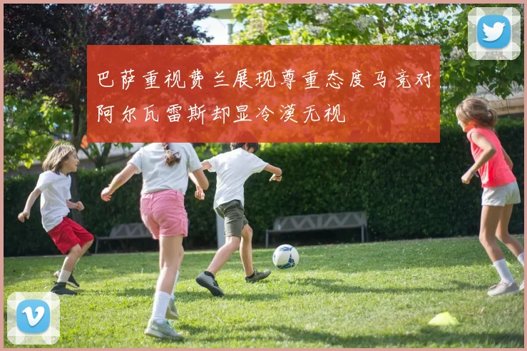 巴萨重视费兰展现尊重态度马竞对阿尔瓦雷斯却显冷漠无视