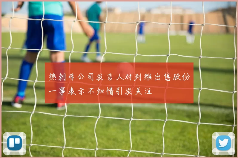 热刺母公司发言人对列维出售股份一事表示不知情引发关注