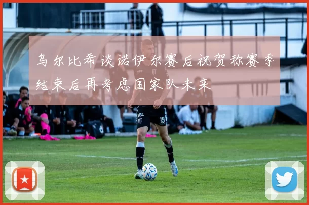 乌尔比希谈诺伊尔赛后祝贺称赛季结束后再考虑国家队未来
