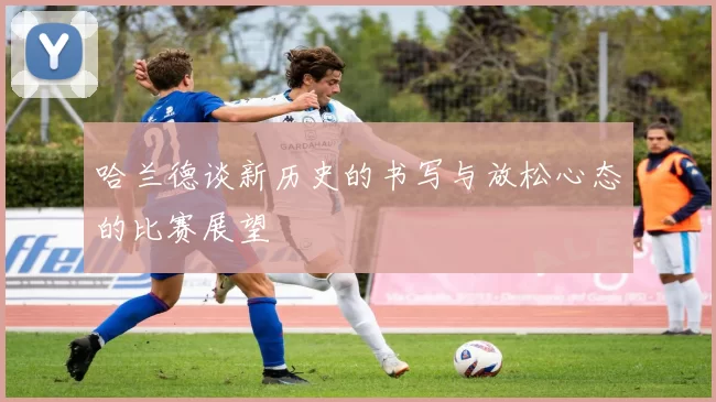 哈兰德谈新历史的书写与放松心态的比赛展望