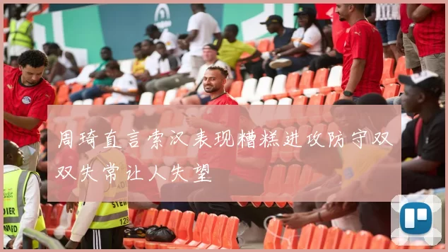 周琦直言索汉表现糟糕进攻防守双双失常让人失望