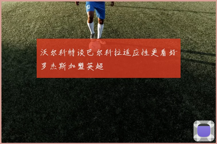 沃尔科特谈巴尔科拉适应性更看好罗杰斯加盟英超