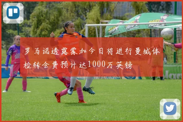 罗马诺透露蒙加今日将进行曼城体检转会费预计达1000万英镑