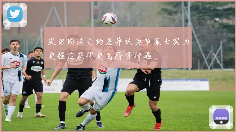 皮尔斯谈合约差异认为华莱士实力更强应获得更高薪资待遇