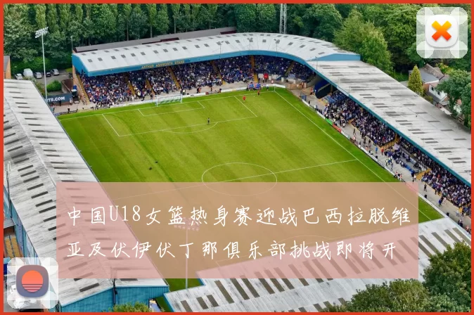 中国U18女篮热身赛迎战巴西拉脱维亚及伏伊伏丁那俱乐部挑战即将开启