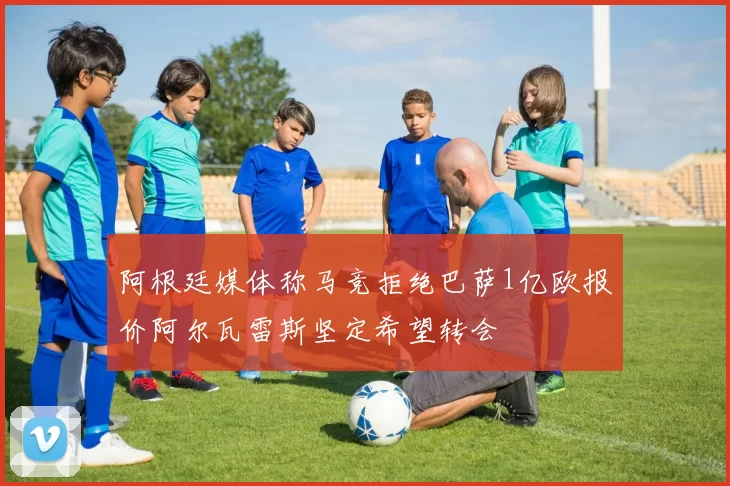 阿根廷媒体称马竞拒绝巴萨1亿欧报价阿尔瓦雷斯坚定希望转会