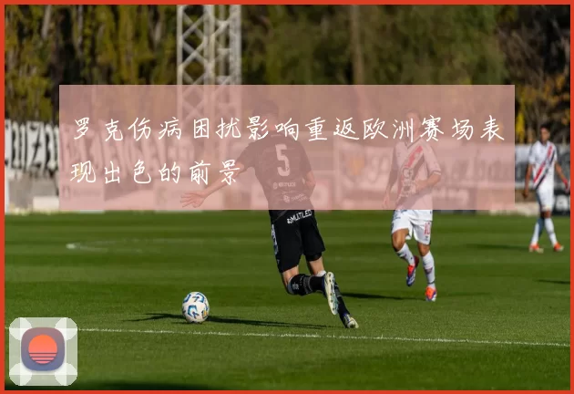 罗克伤病困扰影响重返欧洲赛场表现出色的前景