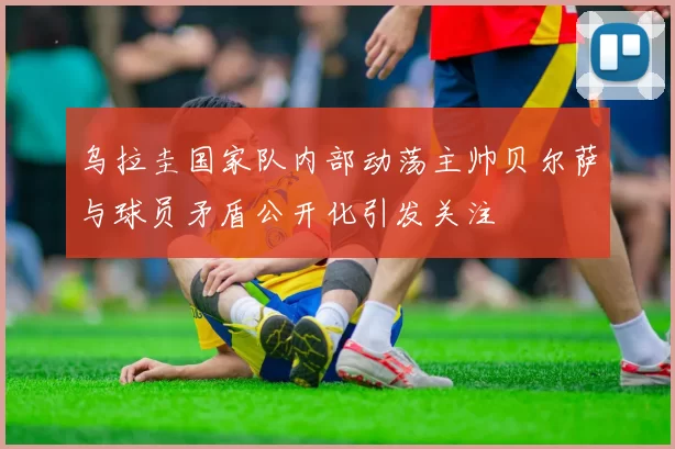 乌拉圭国家队内部动荡主帅贝尔萨与球员矛盾公开化引发关注