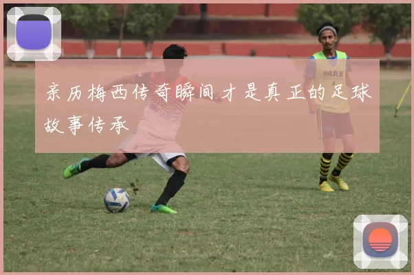 亲历梅西传奇瞬间才是真正的足球故事传承