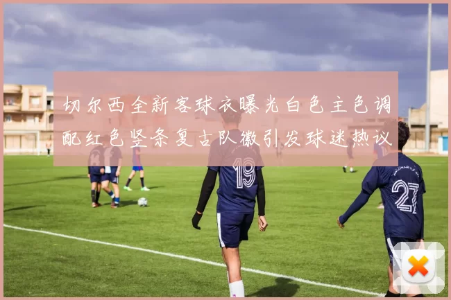切尔西全新客球衣曝光白色主色调配红色竖条复古队徽引发球迷热议