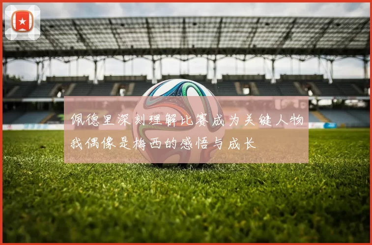 佩德里深刻理解比赛成为关键人物我偶像是梅西的感悟与成长