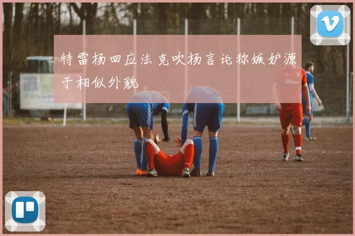 特雷杨回应法克吹杨言论称嫉妒源于相似外貌
