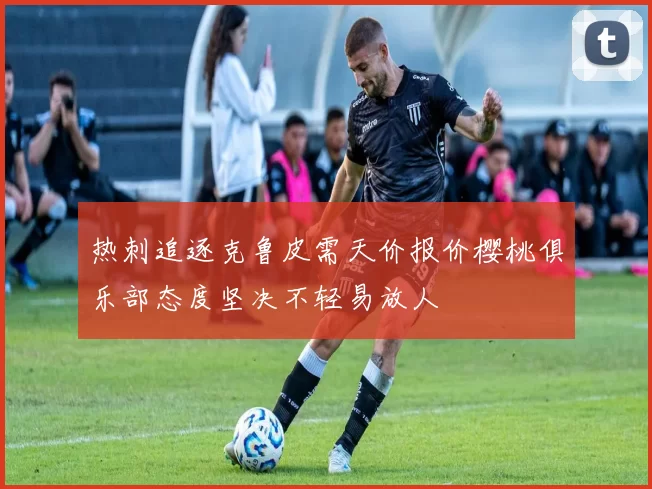 热刺追逐克鲁皮需天价报价樱桃俱乐部态度坚决不轻易放人