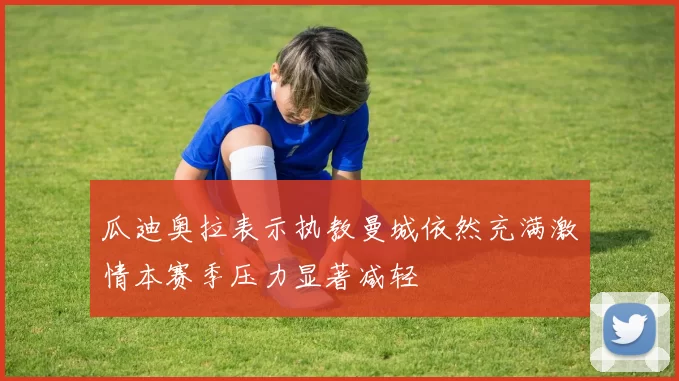 瓜迪奥拉表示执教曼城依然充满激情本赛季压力显著减轻
