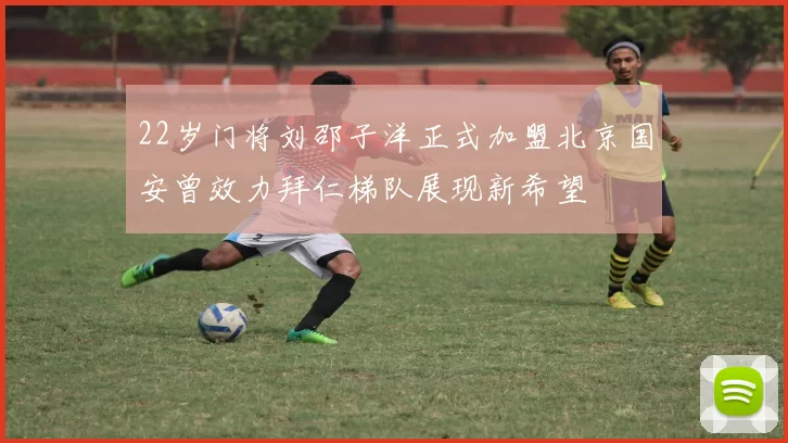 22岁门将刘邵子洋正式加盟北京国安曾效力拜仁梯队展现新希望