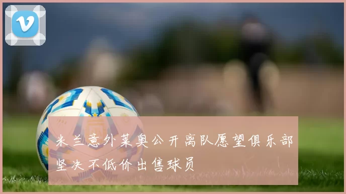 米兰意外莱奥公开离队愿望俱乐部坚决不低价出售球员