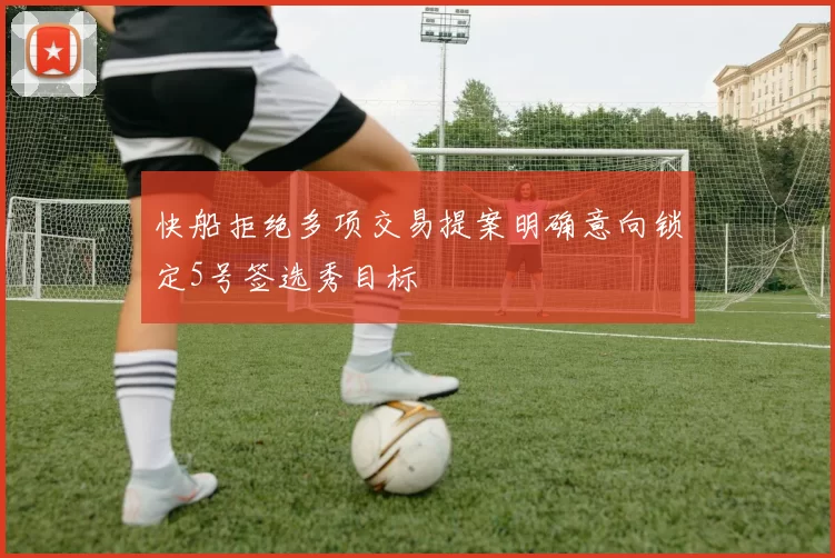 快船拒绝多项交易提案明确意向锁定5号签选秀目标