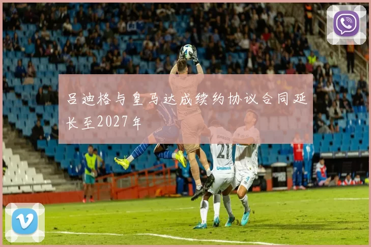 吕迪格与皇马达成续约协议合同延长至2027年