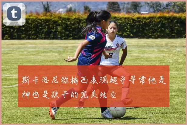 斯卡洛尼称梅西表现超乎寻常他是神也是孩子的完美结合
