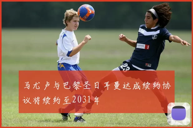 马尤卢与巴黎圣日耳曼达成续约协议将续约至2031年