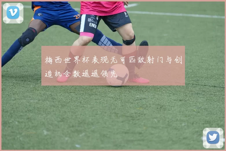 梅西世界杯表现无可匹敌射门与创造机会数遥遥领先