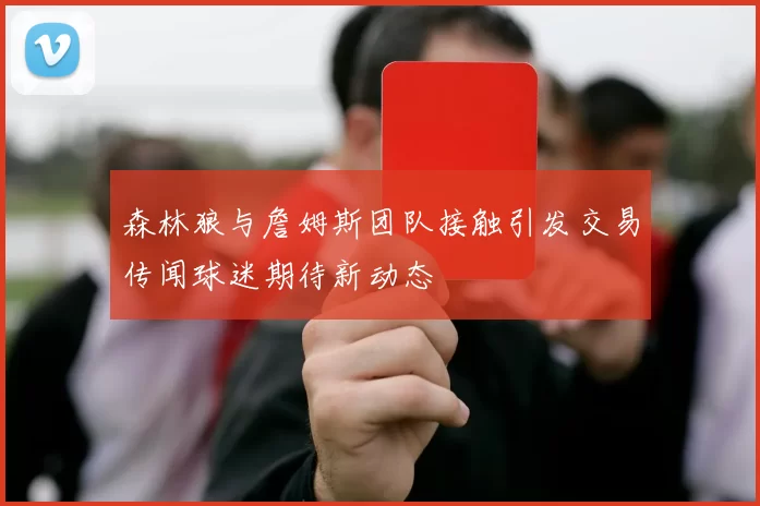 森林狼与詹姆斯团队接触引发交易传闻球迷期待新动态