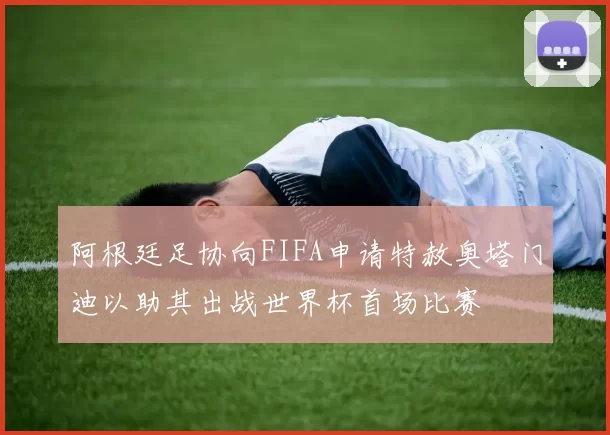 阿根廷足协向FIFA申请特赦奥塔门迪以助其出战世界杯首场比赛