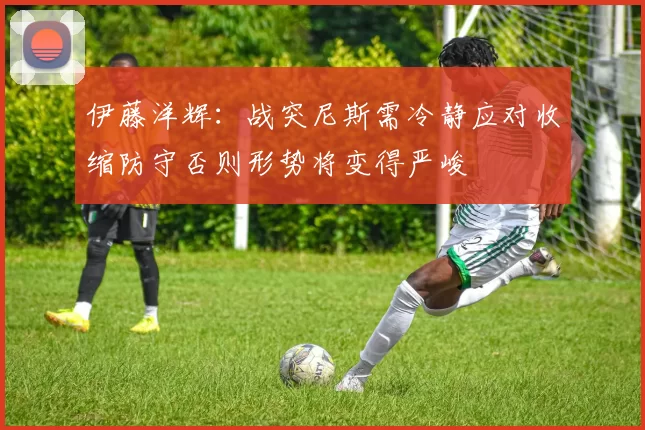 伊藤洋辉：战突尼斯需冷静应对收缩防守否则形势将变得严峻