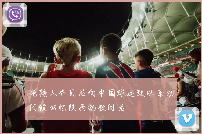 老熟人乔瓦尼向中国球迷致以亲切问候回忆陕西执教时光