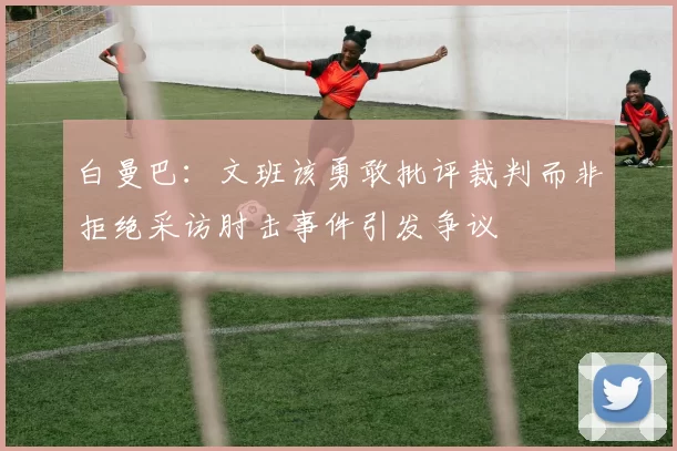 白曼巴：文班该勇敢批评裁判而非拒绝采访肘击事件引发争议